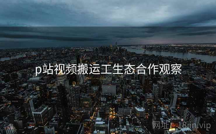 p站视频搬运工生态合作观察
