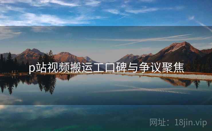 p站视频搬运工口碑与争议聚焦
