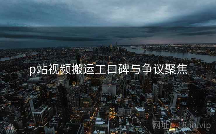p站视频搬运工口碑与争议聚焦