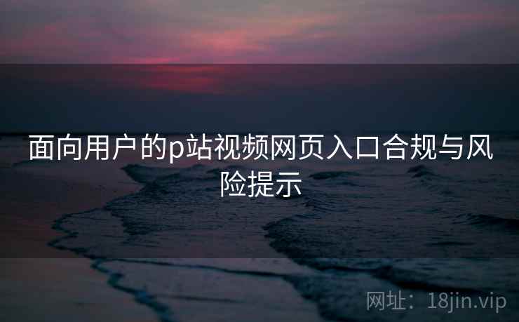 面向用户的p站视频网页入口合规与风险提示