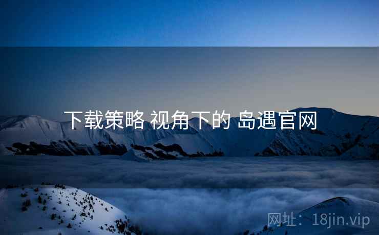 下载策略 视角下的 岛遇官网